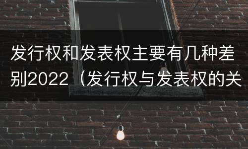 发行权和发表权主要有几种差别2022（发行权与发表权的关系）