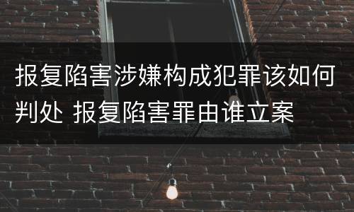 报复陷害涉嫌构成犯罪该如何判处 报复陷害罪由谁立案