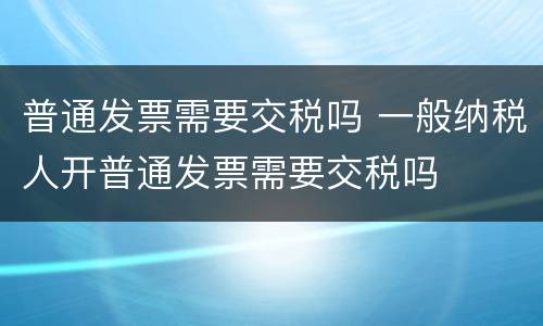 普通发票需要交税吗 一般纳税人开普通发票需要交税吗