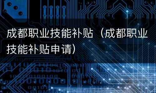 成都职业技能补贴（成都职业技能补贴申请）