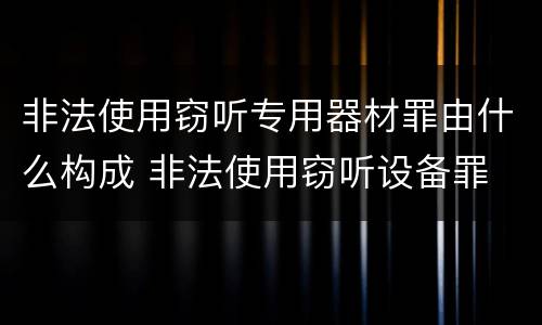 非法使用窃听专用器材罪由什么构成 非法使用窃听设备罪