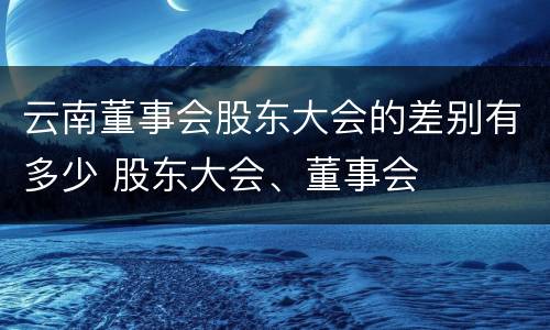 云南董事会股东大会的差别有多少 股东大会、董事会