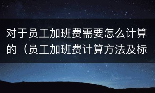 对于员工加班费需要怎么计算的（员工加班费计算方法及标准）