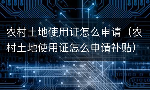 农村土地使用证怎么申请（农村土地使用证怎么申请补贴）