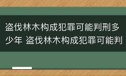 盗伐林木构成犯罪可能判刑多少年 盗伐林木构成犯罪可能判刑多少年呢