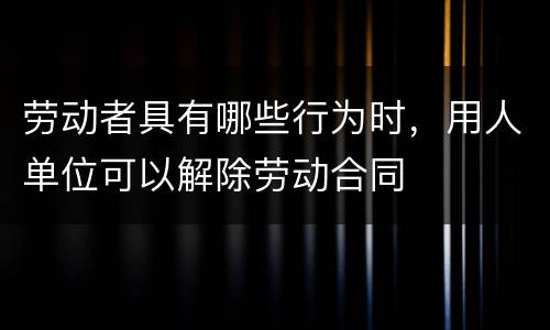 劳动者具有哪些行为时，用人单位可以解除劳动合同