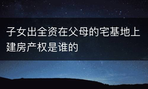 子女出全资在父母的宅基地上建房产权是谁的