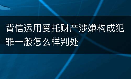 背信运用受托财产涉嫌构成犯罪一般怎么样判处