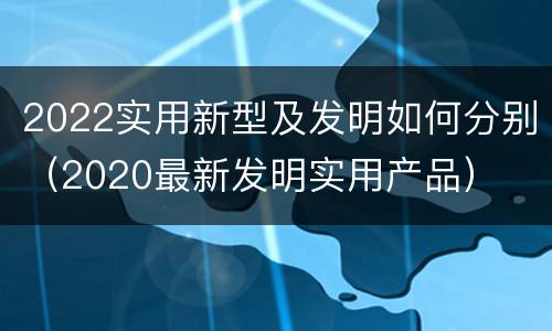 2022实用新型及发明如何分别（2020最新发明实用产品）