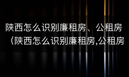 陕西怎么识别廉租房、公租房（陕西怎么识别廉租房,公租房的真假）