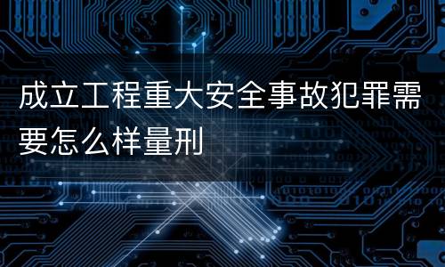 成立工程重大安全事故犯罪需要怎么样量刑