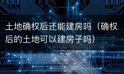 土地确权后还能建房吗（确权后的土地可以建房子吗）