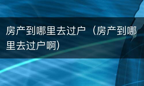 房产到哪里去过户（房产到哪里去过户啊）
