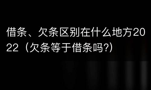 借条、欠条区别在什么地方2022（欠条等于借条吗?）