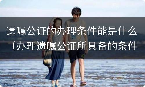遗嘱公证的办理条件能是什么（办理遗嘱公证所具备的条件）