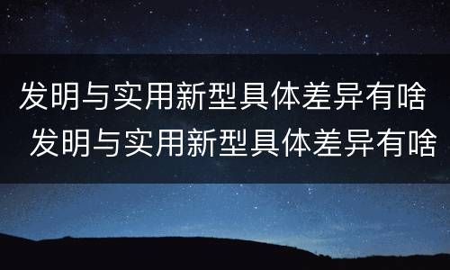 发明与实用新型具体差异有啥 发明与实用新型具体差异有啥特点