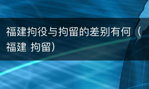福建拘役与拘留的差别有何（福建 拘留）