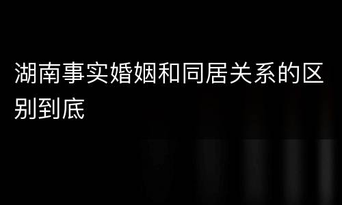 湖南事实婚姻和同居关系的区别到底