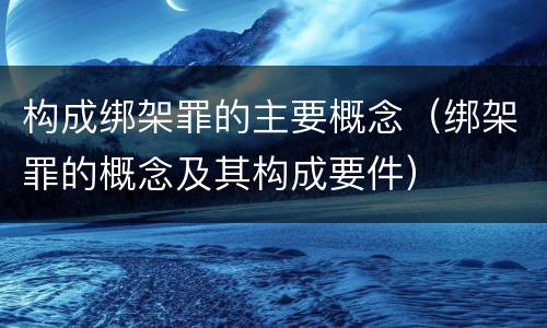 构成绑架罪的主要概念（绑架罪的概念及其构成要件）