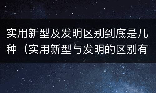 实用新型及发明区别到底是几种（实用新型与发明的区别有哪些）