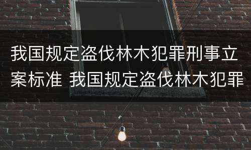 我国规定盗伐林木犯罪刑事立案标准 我国规定盗伐林木犯罪刑事立案标准是多少