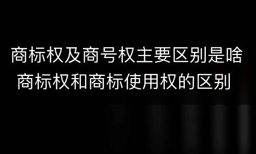 商标权及商号权主要区别是啥 商标权和商标使用权的区别