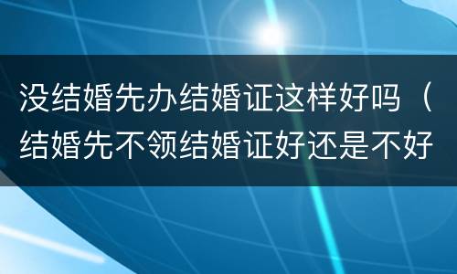 没结婚先办结婚证这样好吗（结婚先不领结婚证好还是不好）