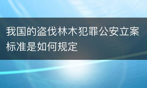 我国的盗伐林木犯罪公安立案标准是如何规定
