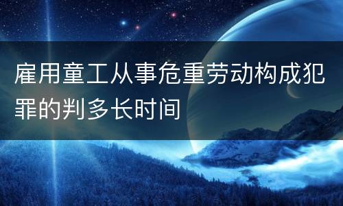 雇用童工从事危重劳动构成犯罪的判多长时间