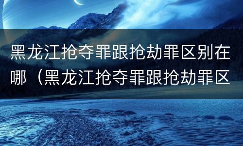 黑龙江抢夺罪跟抢劫罪区别在哪（黑龙江抢夺罪跟抢劫罪区别在哪儿）
