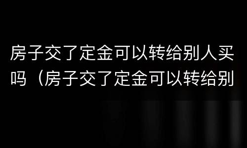 房子交了定金可以转给别人买吗（房子交了定金可以转给别人买吗合法吗）