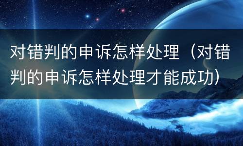 对错判的申诉怎样处理（对错判的申诉怎样处理才能成功）