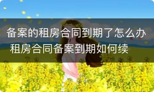 备案的租房合同到期了怎么办 租房合同备案到期如何续