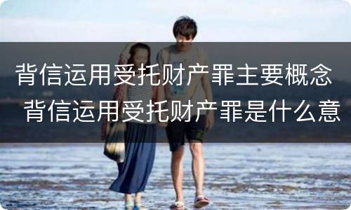 背信运用受托财产罪主要概念 背信运用受托财产罪是什么意思