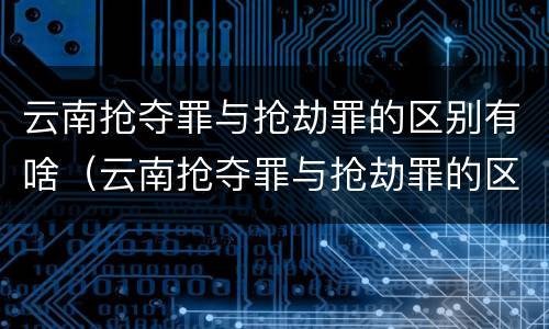 云南抢夺罪与抢劫罪的区别有啥（云南抢夺罪与抢劫罪的区别有啥不同）