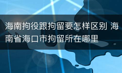 海南拘役跟拘留要怎样区别 海南省海口市拘留所在哪里