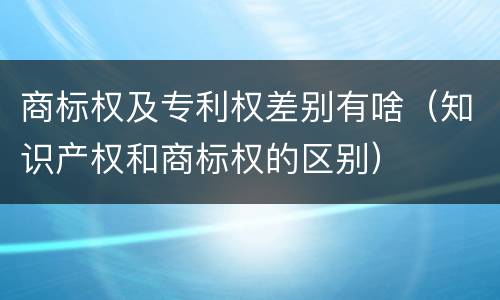 商标权及专利权差别有啥（知识产权和商标权的区别）