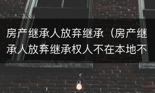 房产继承人放弃继承（房产继承人放弃继承权人不在本地不能到场怎么办）