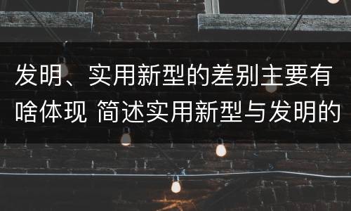 发明、实用新型的差别主要有啥体现 简述实用新型与发明的区别