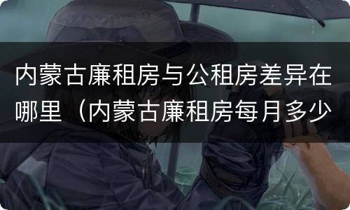 内蒙古廉租房与公租房差异在哪里（内蒙古廉租房每月多少钱）