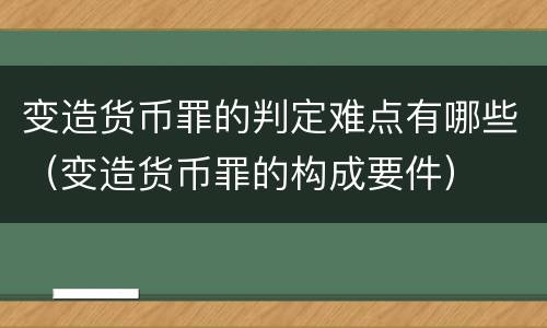 变造货币罪的判定难点有哪些（变造货币罪的构成要件）