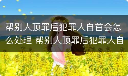帮别人顶罪后犯罪人自首会怎么处理 帮别人顶罪后犯罪人自首会怎么处理呢