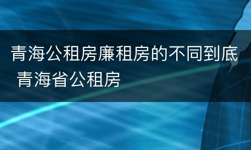 青海公租房廉租房的不同到底 青海省公租房
