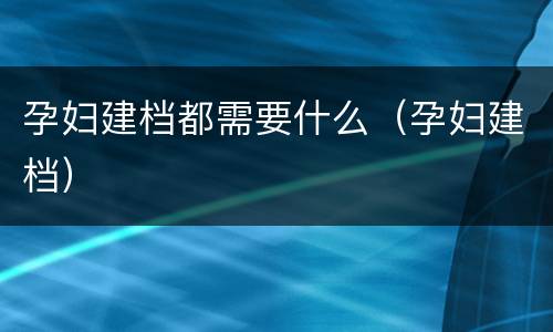 孕妇建档都需要什么（孕妇建档）
