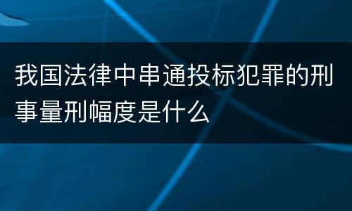 我国法律中串通投标犯罪的刑事量刑幅度是什么