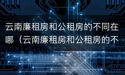 云南廉租房和公租房的不同在哪（云南廉租房和公租房的不同在哪儿）