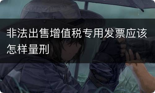 非法出售增值税专用发票应该怎样量刑