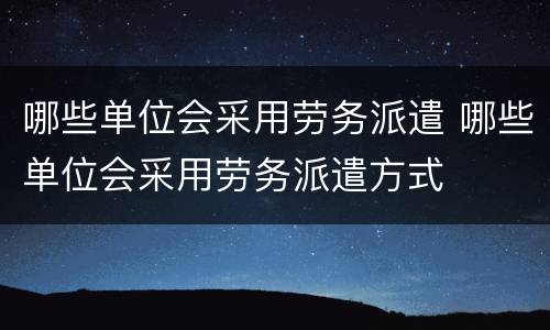 哪些单位会采用劳务派遣 哪些单位会采用劳务派遣方式