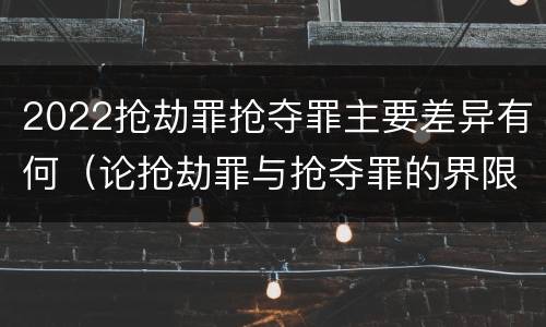 2022抢劫罪抢夺罪主要差异有何（论抢劫罪与抢夺罪的界限）