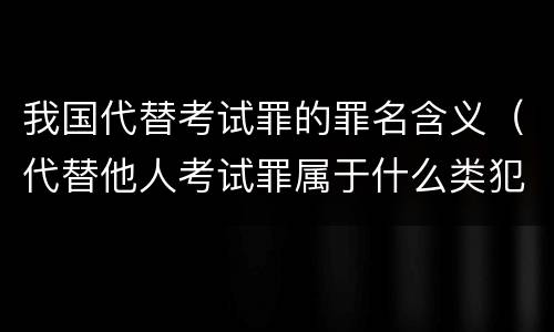 我国代替考试罪的罪名含义（代替他人考试罪属于什么类犯罪）